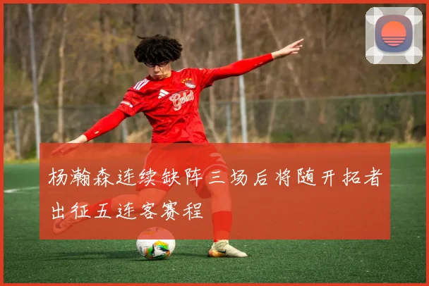 杨瀚森连续缺阵三场后将随开拓者出征五连客赛程