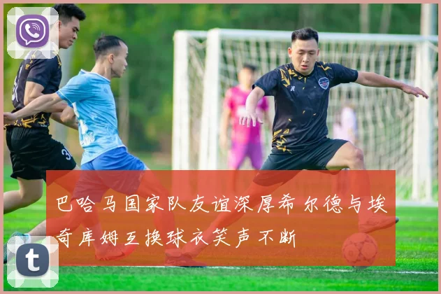巴哈马国家队友谊深厚希尔德与埃奇库姆互换球衣笑声不断