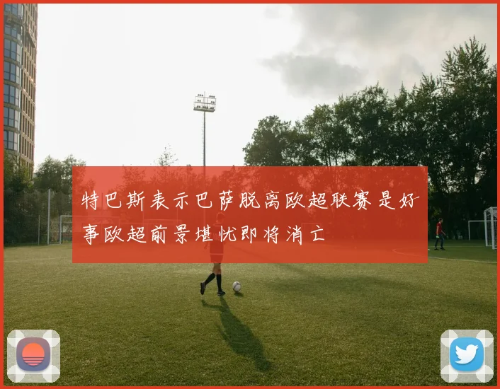 特巴斯表示巴萨脱离欧超联赛是好事欧超前景堪忧即将消亡