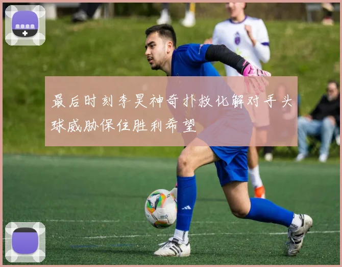 最后时刻李昊神奇扑救化解对手头球威胁保住胜利希望