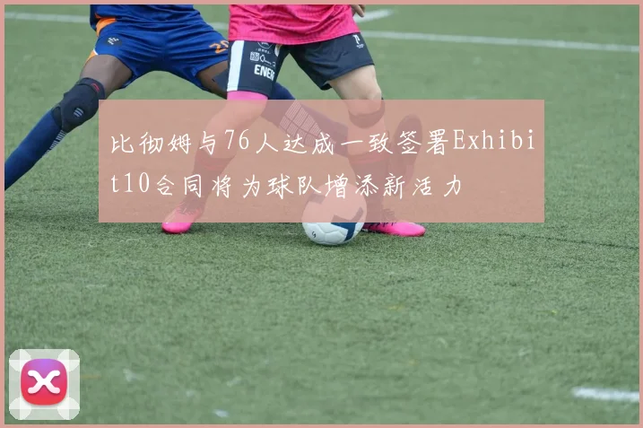 比彻姆与76人达成一致签署Exhibit10合同将为球队增添新活力
