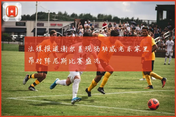 法媒报道谢尔基现场助威老东家里昂对阵尼斯比赛盛况