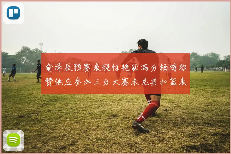 俞泽辰预赛表现惊艳获满分杨鸣称赞他应参加三分大赛未见其扣篮表现