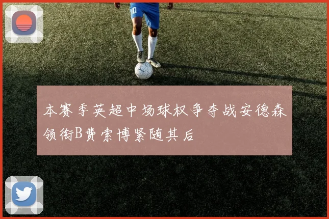 本赛季英超中场球权争夺战安德森领衔B费索博紧随其后
