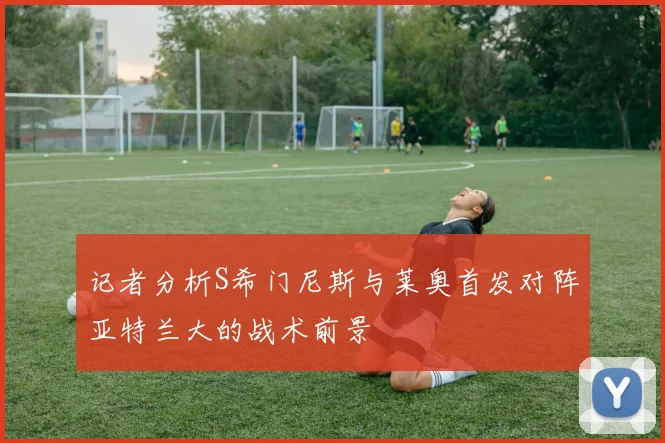 记者分析S希门尼斯与莱奥首发对阵亚特兰大的战术前景