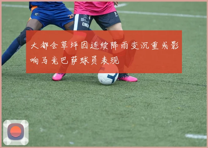 大都会草坪因连续降雨变沉重或影响马竞巴萨球员表现