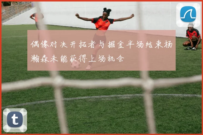 偶像对决开拓者与掘金半场结束杨瀚森未能获得上场机会