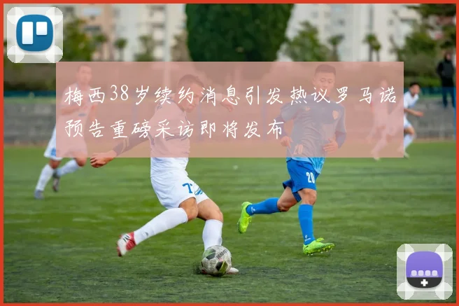 梅西38岁续约消息引发热议罗马诺预告重磅采访即将发布