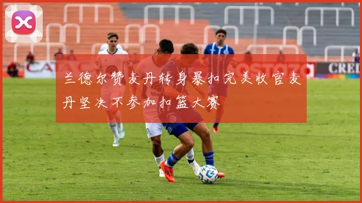 兰德尔赞麦丹转身暴扣完美收官麦丹坚决不参加扣篮大赛