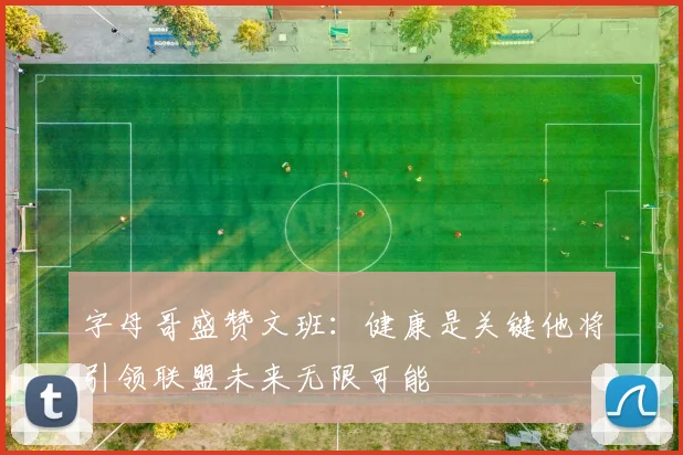 字母哥盛赞文班：健康是关键他将引领联盟未来无限可能