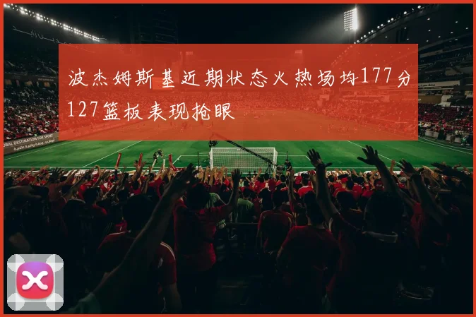 波杰姆斯基近期状态火热场均177分127篮板表现抢眼