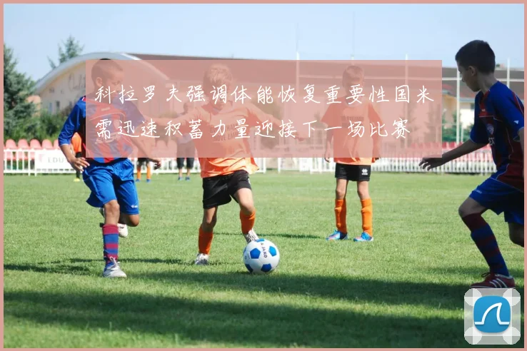 科拉罗夫强调体能恢复重要性国米需迅速积蓄力量迎接下一场比赛