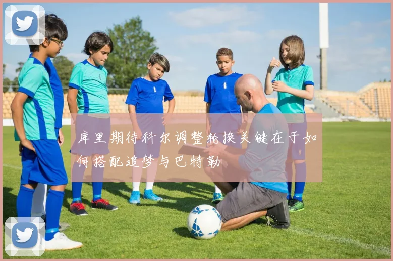 库里期待科尔调整轮换关键在于如何搭配追梦与巴特勒
