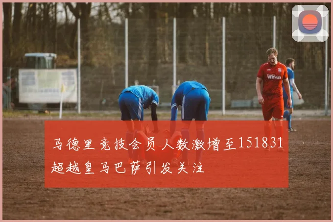 马德里竞技会员人数激增至151831超越皇马巴萨引发关注