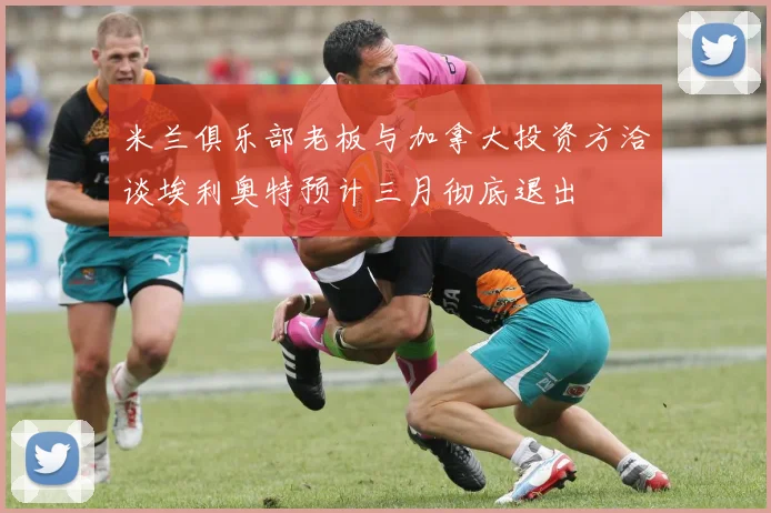 米兰俱乐部老板与加拿大投资方洽谈埃利奥特预计三月彻底退出