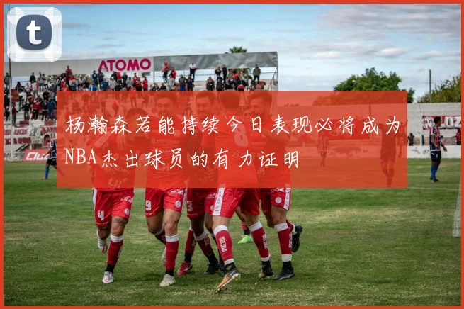 杨瀚森若能持续今日表现必将成为NBA杰出球员的有力证明