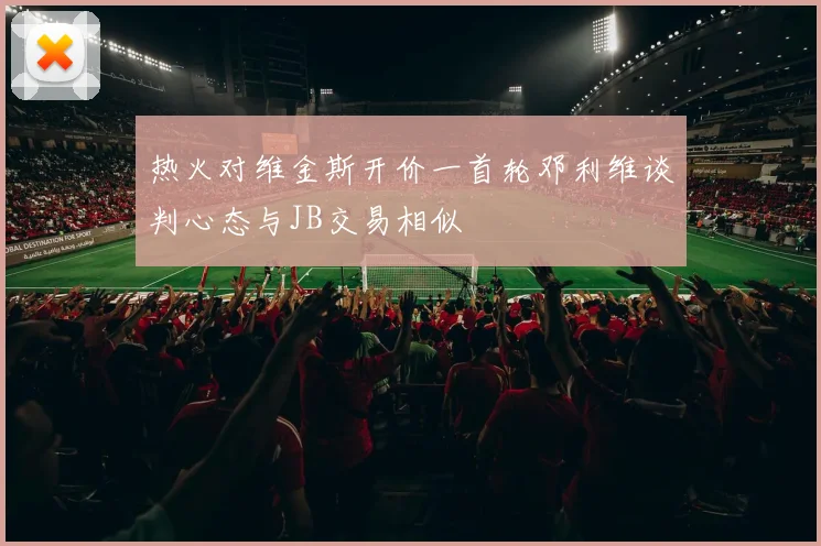 热火对维金斯开价一首轮邓利维谈判心态与JB交易相似