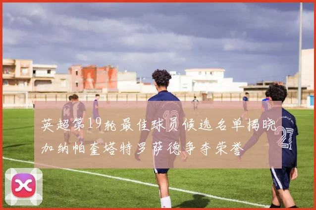 英超第19轮最佳球员候选名单揭晓加纳帕奎塔特罗萨德争夺荣誉