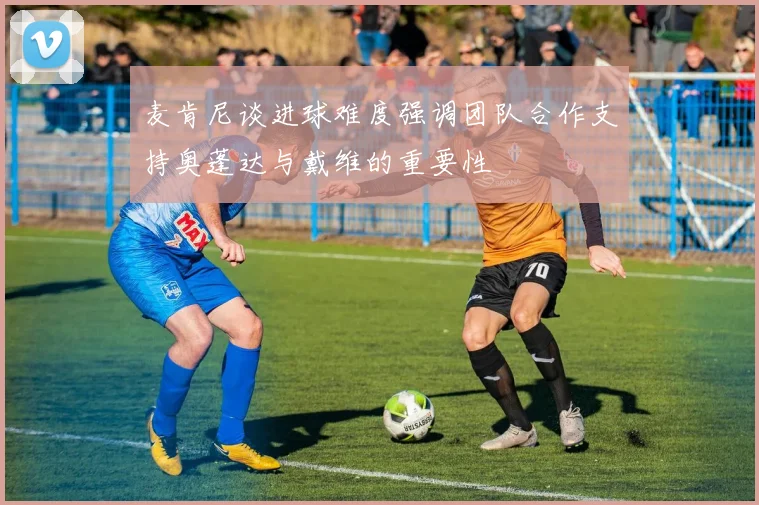麦肯尼谈进球难度强调团队合作支持奥蓬达与戴维的重要性