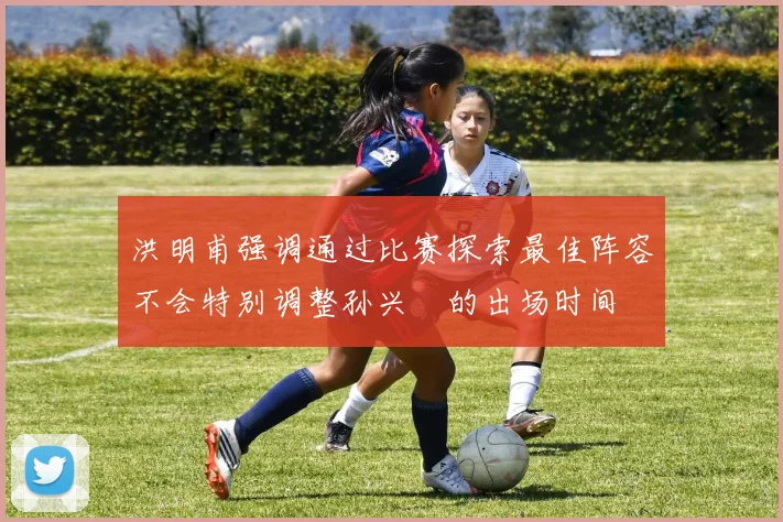 洪明甫强调通过比赛探索最佳阵容不会特别调整孙兴慜的出场时间