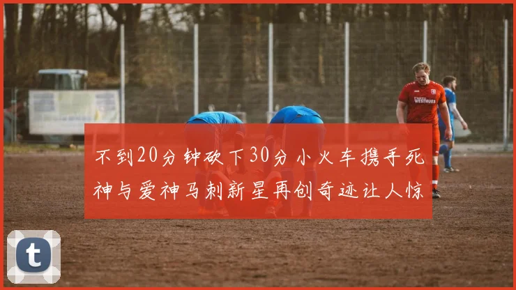 不到20分钟砍下30分小火车携手死神与爱神马刺新星再创奇迹让人惊讶