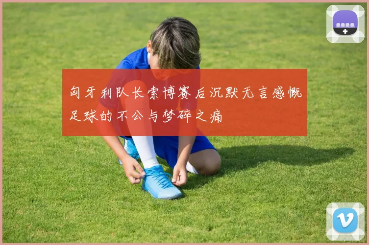 匈牙利队长索博赛后沉默无言感慨足球的不公与梦碎之痛