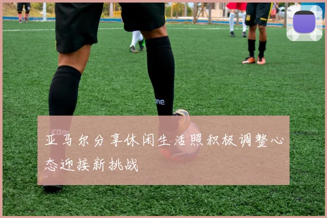 亚马尔分享休闲生活照积极调整心态迎接新挑战