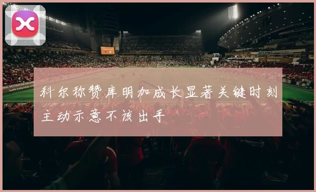 科尔称赞库明加成长显著关键时刻主动示意不该出手